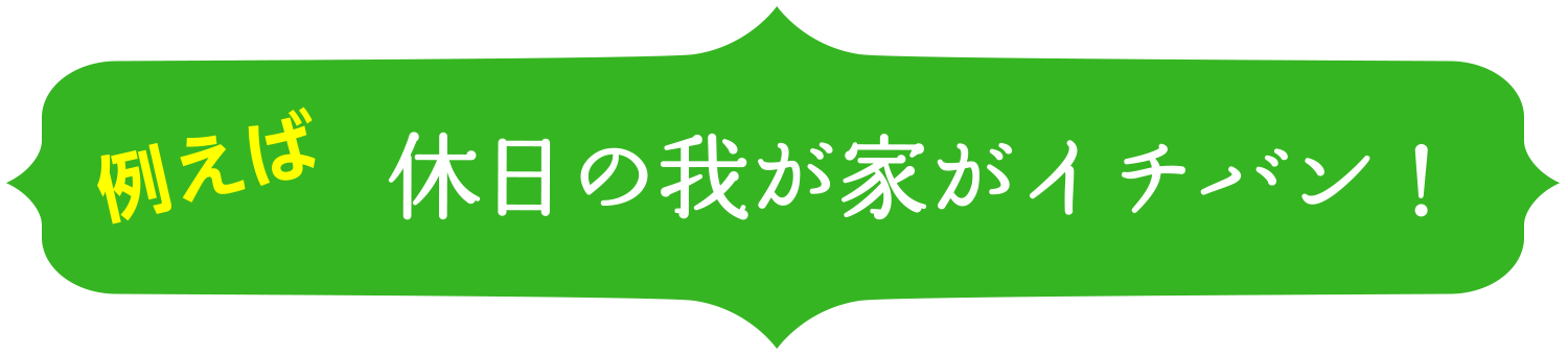 例えば 休日の我が家がイチバン！