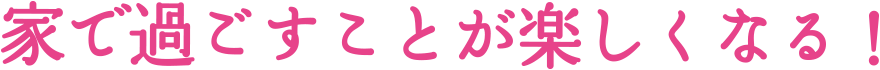 家で過ごすことが楽しくなる！
