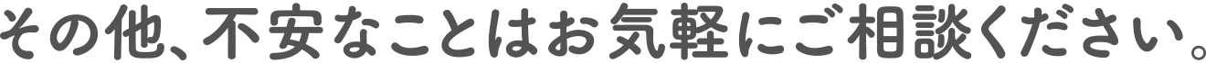 その他、不安なことはお気軽にご相談ください。
